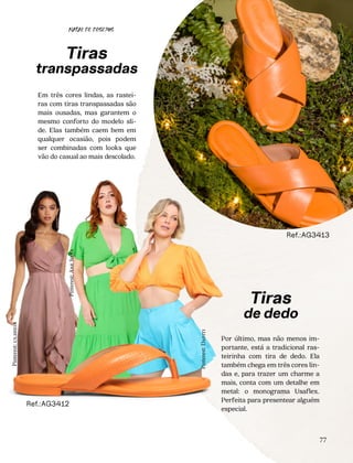 77
Por último, mas não menos im-
portante, está a tradicional ras-
teirinha com tira de dedo. Ela
também chega em três cores lin-
das e, para trazer um charme a
mais, conta com um detalhe em
metal: o monograma Usaflex.
Perfeita para presentear alguém
especial.
Em três cores lindas, as rastei-
ras com tiras transpassadas são
mais ousadas, mas garantem o
mesmo conforto do modelo sli-
de. Elas também caem bem em
qualquer ocasião, pois podem
ser combinadas com looks que
vão do casual ao mais descolado.
Tiras
transpassadas
Ref.:AG3412
Ref.:AG3413
Tiras
de dedo
NATAL DE DESEJOS
Pinterest:
us.shein
Pinterest:
Ane
Silva
Pinterest:
Dafiti
 