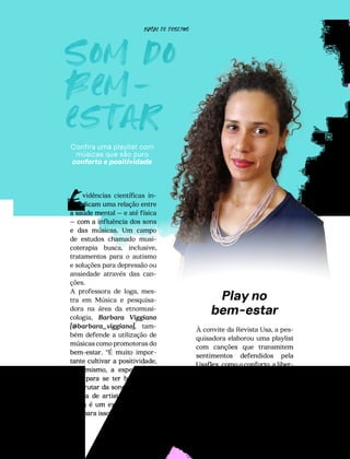 Som do
bem-
estar
Confira uma playlist com
músicas que são puro
conforto e positividade
78
vidências científicas in-
dicam uma relação entre
a saúde mental – e até física
– com a influência dos sons
e das músicas. Um campo
de estudos chamado musi-
coterapia busca, inclusive,
tratamentos para o autismo
e soluções para depressão ou
ansiedade através das can-
ções.
A professora de Ioga, mes-
tra em Música e pesquisa-
dora na área da etnomusi-
cologia, Barbara Viggiano
[@barbara_viggiano], tam-
bém defende a utilização de
músicas como promotoras do
bem-estar. “É muito impor-
tante cultivar a positividade,
o otimismo, a esperança e
a fé para se ter bem-estar.
Desfrutar da sonoridade de-
liciosa de artistas que você
gosta é um excelente cami-
nho para isso”, diz.
E
Play no
bem-estar
À convite da Revista Usa, a pes-
quisadora elaborou uma playlist
com canções que transmitem
sentimentos defendidos pela
Usaflex, como o conforto, a liber-
dade e, acima de tudo, o bem-es-
tar.
NATAL DE DESEJOS
 
