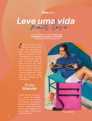 Novas bolsas da linha Usa+Leve
prometem conquistar o coração
das amantes dos esportes
haves, documentos, car-
teira, garrafinha d’água,
roupa… esses são apenas al-
guns itens indispensáveis
para ir à academia, por isso
é fundamental ter um aces-
sório perfeito para guardar
tudo! As novas bolsas da
linha Usa+Leve são ideais
para quem pratica exercícios
físicos, pois elas são muito
leves, versáteis, resistentes
e secam rapidamente. Além,
claro, de terem um design
lindo, que combina com os
looks fitness.
C
Bolsa
tiracolo
A bolsa tiracolo é bonita, prá-
tica e possui dois compar-
timentos na parte da frente
para guardar os pertences
pessoais. Estes bolsos fron-
tais são ótimos para deixar
objetos que necessitam de
acesso rápido, como chaves,
dinheiro e cartões.
Ref.: UB0529
82
 