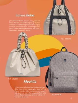 Bolsas hobo
Já as bolsas hobo são maiores, mas igualmente
leves. Portanto, são perfeitas para quem troca
de roupa na academia e precisa de mais espaço
na bolsa. O cordão elástico usado na parte su-
perior é outro detalhe interessante, pois torna o
fechamento mais fácil e prático.
Mochila
É claro que a linha Usa+Leve também tem mo-
chila! Além de ter espaço para a garrafinha
d’água, protetor solar, roupa e demais perten-
ces, ela possui um bolso no lado de fora para
deixar objetos menores, como os indispensá-
veis fones de ouvido.
Ref.: UB0532
Ref.: UB0533
83
Ref.: UB0535
 