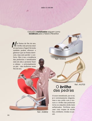 De um glow
no visual
Calçados metalizados seguem como
tendência para o Natal e Réveillon
as festas de fim de ano,
o brilho não precisa estar
só nas luzes e fogos! Os looks
também podem oferecer o
glamour que as festas mere-
cem, mas sem perder o con-
forto. Não à toa, a tendência
das pedrarias e metalizados
está em alta e promete fazer
a cabeça - e principalmente
os pés - das mulheres neste
fim de ano.
N
O brilho
das pedras
O couro metalizado, por si só,
já é extremamente elegante,
mas a sua união com a tex-
tura e o brilho das pedrarias
torna os calçados ainda mais
sofisticados. Perfeitos para
usar com roupas de tecido
liso, cintilante, rendas ou pa-
etê.
Ref.: AI1703
Ref.: AI3902
84
Ref.: AI3802
NATAL DE DESEJOS
ˆ
 