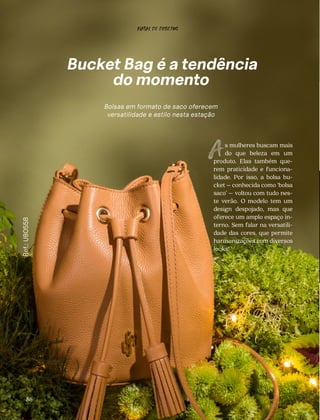 CONFORTAVEL NO SEU CORPO
Verão 22/23
´
Confortável no seu corpo - Verão 22/23
Bucket Bag
Ref.:
UB0558
Bolsas em formato de saco oferecem
versatilidade e estilo nesta estação
86
s mulheres buscam mais
do que beleza em um
produto. Elas também que-
rem praticidade e funciona-
lidade. Por isso, a bolsa bu-
cket – conhecida como ‘bolsa
saco’ – voltou com tudo nes-
te verão. O modelo tem um
design despojado, mas que
oferece um amplo espaço in-
terno. Sem falar na versatili-
dade das cores, que permite
harmonizações com diversos
looks!
NATAL DE DESEJOS
 