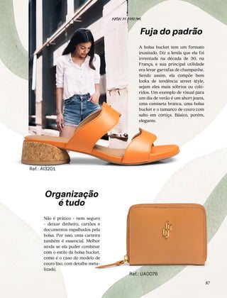 87
Ref.: AI3201
Ref.: UA0076
Organização
é tudo
Não é prático - nem seguro
- deixar dinheiro, cartões e
documentos espalhados pela
bolsa. Por isso, uma carteira
também é essencial. Melhor
ainda se ela puder combinar
com o estilo da bolsa bucket,
como é o caso do modelo de
couro liso, com detalhe meta-
lizado.
Fuja do padrão
A bolsa bucket tem um formato
inusitado. Diz a lenda que ela foi
inventada na década de 30, na
França, e sua principal utilidade
era levar garrafas de champanhe.
Sendo assim, ela compõe bem
looks de tendência street style,
sejam eles mais sóbrios ou colo-
ridos. Um exemplo de visual para
um dia de verão é um short jeans,
uma camiseta branca, uma bolsa
bucket e o tamanco de couro com
salto em cortiça. Básico, porém,
elegante.
NATAL DE DESEJOS
 