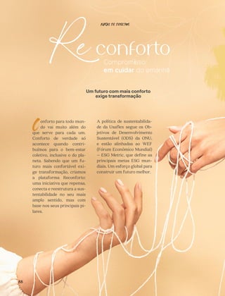 CONFORTAVEL NO SEU CORPO
Verão 22/23
´
Confortável no seu corpo - Verão 22/23
88
onforto para todo mun-
do vai muito além do
que serve para cada um.
Conforto de verdade só
acontece quando contri-
buímos para o bem-estar
coletivo, inclusive o do pla-
neta. Sabendo que um fu-
turo mais confortável exi-
ge transformação, criamos
a plataforma Reconforto:
uma iniciativa que repensa,
conecta e reestrutura a sus-
tentabilidade no seu mais
amplo sentido, mas com
base nos seus principais pi-
lares.
C
Um futuro com mais conforto
exige transformação
A política de sustentabilida-
de da Usaflex segue os Ob-
jetivos de Desenvolvimento
Sustentável (ODS) da ONU,
e estão alinhadas ao WEF
(Fórum Econômico Mundial)
– ESG Metric, que define as
principais metas ESG mun-
diais. Um esforço global para
construir um futuro melhor.
NATAL DE DESEJOS
 