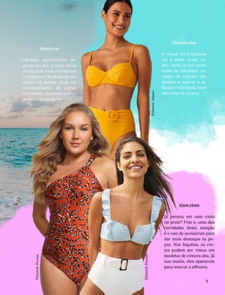 Com cinto
Já pensou em usar cinto
na praia? Pois é, uma das
novidades desta estação
é o uso de acessórios para
dar mais destaque às pe-
ças. Nos biquínis, os cin-
tos podem ser vistos em
modelos de cintura alta. Já
nos maiôs, eles aparecem
para marcar a silhueta.
9
Ombro só
Modelos assimétricos se-
guem em alta. O corte deixa
os biquínis mais charmosos
e elegantes. Os maiôs de um
ombro só podem ainda vir
acompanhados de cortes
na cintura, deixando a peça
ainda mais moderna.
Cintura alta
O visual retrô também
vai à praia neste ve-
rão. Tanto as hot pants
como as calcinhas ca-
vadas de cintura alta
ajudam a marcar a si-
lhueta e vão muito bem
em todos os corpos.
Pinterest:
Pacsun
Pinterest:
Pacsun
Pinterest:
Amaro
 