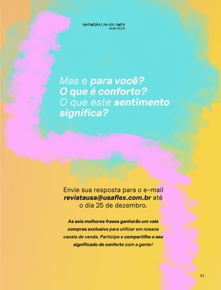Envie sua resposta para o e-mail
revistausa@usaflex.com.br até
o dia 25 de dezembro.
As seis melhores frases ganharão um vale
compras exclusivo para utilizar em nossos
canais de venda. Participe e compartilhe o seu
significado de conforto com a gente!
Mas e para você?
O que é conforto?
O que este sentimento
significa?
91
CONFORTAVEL NO SEU CORPO
Verão 22/23
´
 