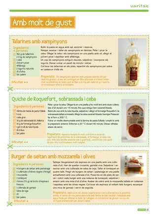 Amb molt de gust
Tallarines amb xampinyons
    Ingredients                   Bullir la pasta en aigua amb sal, escórrer i reservar.
    4 persones                    Netejar, assecar i tallar els xampinyons en làmines. Pelar i picar la
      350 g de tallarines         ceba. Ofegar la ceba i els xampinyons en una paella amb oli, afegir el
      1/2 kg de xampinyons        julivert picat i espolsar amb alfàbrega.
      1 ceba                      Un cop els xampinyons estiguin daurats, salpebrar i incorporar els
      Julivert picat              iogurts. Deixar cuinar un parell de minuts i retirar.
      Alfàbrega                   Col·locar les tallarines en els plats, repartint els xampinyons per sobre
      2 iogurts naturals          en cadascun d’ells els.
      Oli d’oliva
      Sal i pebre
                                   Propietats:      Els xampinyons aporten molt poques calories (25 per
                                   cada 100 grams) i el seu alt contingut en ﬁbra afavoreix el trànsit intes-
Diﬁcultat                        tinal. La presència de Seleni (pot arribar a 20 mg per cada 100 g) li aporta
                                   un interessant efecte antioxidant.
                                   .

Quiche de Roquefort, sobrassada i ceba
                                           Pelar i picar la ceba. Ofegar-la en una paella a foc molt lent amb dues cullera-
    Ingredients 6 persones                 des d’oli durant uns 15 minuts, ns que estigui ben caramel·litzada.
      1 làmina de massa de pasta fullada   Batre els ous amb la nata líquida, salpebrar i afegir el formatge Roquefort i la
      5 ous                                sobrassada tallats a trossets. Afegir la ceba caramel·litzada i barrejar. Preescal-
      1 ceba gran                          far el forn a 200 º C.
      30 g de sobrassada D.O. Mallorca     Folrar un motlle desmuntable amb la làmina de pasta fullada i omplir-lo amb
      30 g de formatge Roquefort           la preparació anterior. Enfornar a 20 º C durant 40 minuts. Deixar refredar
      1 got (2 dl) de nata líquida         abans de servir.
      Oli d’oliva
      Sal i pebre                          Propietats: Aquesta recepta és molt nutritiva a causa de
                                           l’aportació de proteïnes de la sobrassada, el formatge, la nata i els
                                           ous. Amb una senzilla amanida com a guarnició, constitueix una opció
Diﬁcultat                                de plat únic nutritivament molt complet.


Burger de seitan amb mozzarella i olives
                                                 Saltejar lleugerament els espinacs en una paella amb una culle-
Ingredients 4 persones                           rada d’oli. Han de quedar cruixents, gairebé crus. Salpebrar i as-
      4 burgers de seitan amb pastanaga          saonar amb una cullerada de salsa de soja. Tallar el tomàquet en
      2 cullerades d’olives negres d’Aragó       quatre talls. Fregir els burgers de seitan i pastanaga en una paella
      1 mozzarella                               antiadherent amb una cullerada d’oli. Posar-los en els plats de ser-
      1 tomàquet                                 vei i cobrir cada burger amb una rodanxa de tomàquet, salpebrar i
      1 bossa (170 g) de brots d’espinacs        amanir amb una mica d’oli d’oliva. Acabar de cobrir amb la mozzarella tallada en rodanxes
      frescos                                    i espolseu amb les olives negres. Col·locar els espinacs al voltant dels burgers, escampar
      1 cullerada de gomasi                      una mica de gomasi i servir de seguida.
      Salsa de so ja
      Oli
                                                 Propietats: Habitual en les dietes vegetarianes com a alternativa a la proteïna
                                                 animal, el seitan és una pasta elaborada amb farina de blat Candeal i treballada amb
      Sal i pebre                                aigua freda per eliminar el midó. Se li afegeix un concentrat de gluten i es cou en
    Diﬁcultat                                   un líquid aromatitzat per donar li sabor  .


                                                                                                                                              13
 
