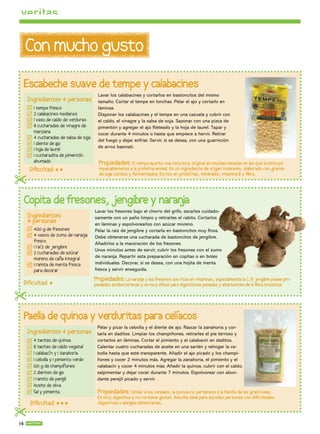 Con mucho gusto
 Escabeche suave de tempe y calabacines
                                          Lavar los calabacines y cortarlos en bastoncitos del mismo
     Ingredientes 4 personas              tamaño. Cortar el tempe en lonchas. Pelar el ajo y cortarlo en
       1 tempe fresco                     láminas.
       2 calabacines medianos             Disponer los calabacines y el tempe en una cazuela y cubrir con
       1 vaso de caldo de verduras        el caldo, el vinagre y la salsa de soja. Sazonar con una pizca de
       8 cucharadas de vinagre de         pimentón y agregar el ajo leteado y la hoja de laurel. Tapar y
       manzana                            cocer durante 4 minutos o hasta que empiece a hervir. Retirar
       4 cucharadas de salsa de so ja
                                          del fuego y dejar enfriar. Servir, si se desea, con una guarnición
       1 diente de a
                   jo
                                          de arroz basmati.
       1 ho de laurel
           ja
       1 cucharadita de pimentón
       ahumado                            Propiedades: El tempe aporta una nota muy original en muchas recetas en las que sustituye
     Diﬁcultad                          impecablemente a la proteína animal. Es un ingrediente de origen indonesio, elaborado con granos
                                          de so cocidos y fermentados. Es rico en proteínas, minerales, vitamina B y ﬁbra.
                                              ja

 Copita de fresones, jengibre y naran
                                    ja
                                        Lavar los fresones bajo el chorro del grifo, secarlos cuidado-
     Ingredientes                       samente con un paño limpio y retirarles el rabito. Cortarlos
     4 personas                         en láminas y espolvorearlos con azúcar moreno.
       400 g de fresones                Pelar la raíz de jengibre y cortarla en bastoncitos muy nos.
       4 vasos de zumo de naran ja      Debe obtenerse una cucharada de bastoncitos de jengibre.
       fresco
                                        Añadirlos a la maceración de los fresones.
       1 raíz de jengibre
                                        Unos minutos antes de servir, cubrir los fresones con el zumo
       2 cucharadas de azúcar
       moreno de caña integral          de naranja. Repartir esta preparación en copitas o en boles
       1 ramita de menta fresca         individuales. Decorar, si se desea, con una hojita de menta
       para decorar                     fresca y servir enseguida.

                                        Propiedades: La naran y los fresones son ricos en vitaminas, especialmente la C. El jengibre posee pro-
                                                                ja
 Diﬁcultad                             piedades antibacterianas y es muy eﬁcaz para digestiones pesadas y alteraciones de la ﬂora intestinal.


 Paella de quinoa y verduritas para celíacos
                                         Pelar y picar la cebolla y el diente de ajo. Rascar la zanahoria y cor-
     Ingredientes 4 personas             tarla en daditos. Limpiar los champiñones, retirarles el pie terroso y
       4 tacitas de quinoa               cortarlos en láminas. Cortar el pimiento y el calabacín en daditos.
       8 tacitas de caldo vegetal        Calentar cuatro cucharadas de aceite en una sartén y rehogar la ce-
       1 calabacín y 1 zanahoria         bolla hasta que esté transparente. Añadir el ajo picado y los champi-
       1 cebolla y 1 pimiento verde      ñones y cocer 2 minutos más. Agregar la zanahoria, el pimiento y el
       100 g de champiñones              calabacín y cocer 4 minutos más. Añadir la quinoa, cubrir con el caldo,
       2 dientes de a  jo                salpimentar y dejar cocer durante 7 minutos. Espolvorear con abun-
       1 ramito de pere  jil             dante perejil picado y servir.
       Aceite de oliva
       Sal y pimienta                    Propiedades: Similar a los cereales, la quinoa no pertenece a la familia de las gramíneas.
                                         Es muy digestiva y no contiene gluten. Resulta ideal para aquellas personas con diﬁcultades
      Diﬁcultad                       digestivas o alergias alimentarias.


14
 