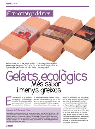 El reportatge del mes




Veritas comercialitza per als seus clients una nova gamma de gelats
elaborats per l’empresa EmpúriaGel, S.L. d’acord amb les pautes eco-
lògiques que garanteixen un millor sabor i menys greixos.




Gelats ecològics
     Més sabor
                   i menys greixos
E
          l gelat ecològic és un producte          la seva línia d’ampliar al màxim l’oferta      gamma de gelats de la més alta qualitat,
          molt apreciat, i per tant buscat,        als seus clients i després de més de dos       amb un sabor autèntic, deliciós i natural
          però difícil de trobar perquè les        anys de recerca, ha trobat finalment una       que vingui de gust a tota la família i
          opcions que ofereix el mercat            empresa capaç d’oferir totes les garan-        amb el certificat de producció ecològi-
          són escassíssimes. Veritas, en           ties ecològiques per desenvolupar una          ca. Aquest ‘partner’ ideal l’hem trobat
                                                                                                  a l’empresa catalana EmpúriaGel, S.L.,
                                                                                                  que és la mateixa que s’encarrega de
 Recuperació del rovell d’ou                                                                      l’elaboració dels gelats de la marca Dino
 Degut a les restriccions imposades per la normativa vigent, Dino ha hagut de recòrrer a l’ús     en les seves instal·lacions de Empúria-
 de determinades matèries primeres que des de fa molts anys han estat substituïdes per            brava. A més, Veritas ha posat un espe-
 additius de síntesi. Per exemple, s’ha hagut de recuperar el rovell d’ou degut a les seves       cial interès en distribuir-los amb l’envàs
 propietats emulsionants en substitució d’emulgents industrials tecnològicament molt més          tradicional, que permet la conservació
 senzills i econòmics. És a dir Dino elabora gelats ecològics amb els mateixos ingredients o la
                              ,                                                                   del gelat en perfectes condicions fins al
 mateixa filosofia que fa 25 anys!!
                                                                                                  moment del seu consum.

6
 