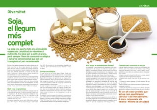 Soja,
    el llegum
    més
    complet
    La soja ens aporta tots els aminoàcids
    essencials i multitud de vitamines i
8   nutrients. És ideal per a petits i grans,                                                                                                                                                                                                                                        9

    però sempre l’hem de consumir ecològica
    i evitar la convencional que sol ser
    transgènica i poc recomanable.
    La soja és un llegum considerat per moltes cultures un ali-         (un 48%) la converteix en un extraordinari regulador del           Així ajuda al metabolisme femení                                     Consells per consumir-la en gra
    ment primordial per la seva gran quantitat de propietats.           colesterol, ajuda a l’assimilació de certes vitamines i és rica    La proteïna de la soja alleugereix els símptomes de la meno-         El gra del llegum de soja groc o verd té tots els avantatges dels
    Prové de l’Oest asiàtic on s’utilitza des de temps remots per       en fibres.                                                         pausa pel seu alt contingut en isoflavones naturals que re-          nutrients, però el seu consum és més limitat a causa del llarg
    les seves virtuts nutritives i la seva versatilitat. A països com                                                                      gulen el metabolisme hormonal, actuant sobre els receptors           temps que necessita la seva cocció, a part de que la seva di-
    Xina, Japó, Tailàndia, Indonèsia... és la base de molts plats       Sempre ecològica                                                   d’estrògens, reduint els acaloraments i les migranyes, a més         gestibilitat no és tan fàcil com la dels seus derivats fermentats:
    diaris i tradicionals i durant aquestes últimes dècades s’ha        La soja en gra pot ser verda, groga i negra. També està            de millorar l’estat psico-emocional general. I també bloqueja        tofu i tempeh.
    anat introduint poc a poc a la nostra dieta.                        l’azuki, anomenada la soja vermella, però no és exactament         la reducció de massa òssia, lluitant contra l’osteoporosi.           Si elegim consumir-la en gra, hem de tenir en compte aquests
    Les seves propietats la fan indicada per a una dieta familiar       la mateixa lleguminosa. És important prendre sempre soja           Alleugereix els símptomes premenstruals, prevé malalties co-         consells com amb la majoria d’altres llegums:
    equilibrada, variada i natural, ja que reforça les defenses de      d’agricultura ecològica, per garantir que no estigui genèti-       ronàries i protegeix de certs tumors com el de mama. S’han           - Combinar amb cereals. Casen molt bé i fan proteïnes com-
    petits i grans a més de prevenir el deteriorament cel·lular.        cament modificada. Avui en dia hi ha milers d’hectàrees de         realitzat estudis en dones orientals, que segueixen una die-         pletes.
    Es tracta d’un aliment complet, amb un alt valor proteic que        soja transgènica conreada i la seva elaboració i comercialit-      ta basada en un aportament considerable de soja, que han             - Consumir en petites quantitats. En una proporció de soja
    actua com equilibrador cel·lular i del metabolisme. És ener-        zació suposa gairebé el 100% de la soja que consumim de            demostrat que el nombre de càncers de mama i de l’aparell            per tres d’arròs.
    gètic, diürètic, desintoxicant i potenciador del moviment in-       manera industrial o convencional.                                  reproductor femení és pràcticament nul. Això és perquè les           - Posar en remull de 8 a 10 hores. Recordeu no utilitzar aques-
    testinal. A més, rejoveneix els teixits i millora la circulació.    La soja transgènica és present a nombrosos productes de            isoflavones són antimutàgens i no deixen que les cèl·lules           ta aigua per cuinar-les.
                                                                        soja en un percentatge variable: llet, iogurts, xocolata, gale-    canviïn. En aquestes mateixes dones, vivint als EEUU i con-          - Cuinar a foc lent. Fins que estiguin toves i obertes. Si afegim
    Molt rica en proteïnes                                              tes... fins i tot en farinetes de nadons. També els productes      servant la seva dieta original, tampoc no es va observar cap         alga kombu o wakame escurcem el temps de cocció i facilitem
    És un dels aliments més rics en proteïnes, perquè conté tots        d’elaboració xinesa derivats de la soja com el tofu, el tamari     tipus de tumor cancerigen. En canvi, les que van acollir la
    els aminoàcids essencials i 10 dels no essencials. També con-       (salsa de soja), els misos, etc. són transgènics en cas de no      dieta americana deixant de costat el consum de soja van veure        Té un alt valor proteic que
    té vitamines A, B1, B2, B5, proporcions variables de vita-
    mina C (en els germinats), D, E, F i K, a més d’un 5% de
                                                                        ser ecològics.
                                                                        Actualment s’estan investigant la quantitat de repercussions
                                                                                                                                           alterat el seu sistema hormonal sofrint acaloraments i tumors
                                                                                                                                           malignes com les dones americanes.
                                                                                                                                                                                                                actua com equilibrador
    minerals, element que altres llegums, cereals i carn només          que poden afectar el nostre organisme consumint aquests            I pel que fa a les mares lactants augmenta la secreció de llet. Es   cel·lular i del metabolisme.
                                                                        aliments. Cal buscar sempre el segell d’agricultura ecològica
    contenen entre un 1 i 2%.
    De manera especial és rica en calci, fòsfor, ferro, sodi, po-       i llegir bé els ingredients, ja que molts porten lecitina E-322,
                                                                                                                                           pot ingerir proteïna de soia en forma d’isoflavones en diferents
                                                                                                                                           productes de dietètica i medicina natural i en pastilles que es      A més, rejoveneix els
    tassi, sofre i magnesi. El seu alt percentatge en àcid linoleic     un emulsionant derivat de la soja industrial transgènica.          troben a la secció de complements de les botigues Veritas.           teixits i millora la circulació
 