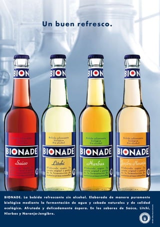 Un buen refresco.




BIONADE. La bebida refrescante sin alcohol. Elaborada de manera puramente
biológica mediante la fermentación de agua y cebada naturales y de calidad
                                                                                DE-001-Öko-Kontrollstelle




ecológica. Afrutada y delicadamente áspera. En los sabores de Saúco, Litc hi,
Hierbas y Naranja-Jengibre.
 
