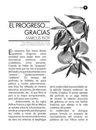 Versiónsub 9
EL PROGRESO...
GRACIAS
MARCUS FLOY
Es necesario fijar hacia dónde
queremos dirigirnos como
sociedad para poder tener una
convivencia armónica como
ciudadanos, como personas.
Cuando se habla de “progreso”
mucho tiene que ver con el proyecto
de Estado y lo que éste entiende como
“avance”, “perfeccionamiento”,
“adelanto”. En tiempos del
porfiriato se hablaba de poca
política y mucha administración,
esta frase fue reflejada en materia
educativa, económica, de relaciones
internacionales, etc., lo que llevó al
país a su mayor enriquecimiento,
pero sólo para unos cuantos.
	 Anteriormente, en los siglos
XVIII en Francia y siglo XIX en México
se versaba sobre la industrialización,
donde se comprendía que el progreso
era viable a través de grandes
maquinarias, la mecánica de la mano
de obra era entonces el despliegue
Frase del discurso emitido por un niño
a quien se le olvidó su ponencia, 1970
de la modernidad (recomendable ver
la película “tiempos modernos” de
Charles Chaplin). El primer ejemplo
del porfiriato es un vago intento
de mostrar la relación discursiva
del gobierno en turno con hechos
históricos que afectan a la vida
cotidiana del pueblo.
La modernidad se distingue
porque formula un proyecto de
racionalización del universo, en
palabras de Luis Villoro volver el
 
