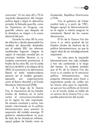 Versiónsub 23
comunista”. En los años 60 y 70 la
izquierda desapareció del margen
político legal y eligió la alternativa
armada, la llamada guerrilla, como
los Tupamaros en Uruguay, una
guerrilla urbana que después de
la dictadura se integró a la arena
electoral del país.
	 Durante los años 80 la crisis
de inflación y deuda desacreditó los
modelos de desarrollo diseñados
por el estado (ISI). Las reformas
neoliberales lograron integrar la
región al mercado mundial (en un
principio también llevaron a un
modesto crecimiento económico). A
finales de los años 80, con la caída
del muro de Berlín y el colapso de la
URSS, la economía y la democracia
liberal al estilo estadounidense
parecía ser el modelo ganador,
apoyado por organizaciones
como el Banco Mundial y el Fondo
Monetario Internacional (FMI).
	 A lo largo de la Guerra
Fría, la importancia de los Estados
Unidos de América en la lucha
contra el comunismo/socialismo
en la región ha sido importante.
De manera constante y activa, han
estado interviniendo en la política
latinoamericana para prevenir la
expansión del modelo enemigo. El
gobierno estadounidense se puso
de lado de las dictaduras militares,
apoyó golpes de Estado como en
Guatemala, República Dominicana
y Chile.
	 Con el gobierno de Cárter
cambió todo y, a partir de 1981,
Reagan apoyó la democratización
en la región e intentó asegurar la
orientación liberal de las nuevas
democracias.
	 El fin de la Guerra Fría dio
inicio a un retiro gradual de los
Estados Unidos de América de la
política latinoamericana, ya que la
región dejó de ser estratégicamente
importante.
	 Los retos para la izquierda
latinoamericana han sido múltiples
y han ido cambiando a lo largo
del tiempo. Es evidente también
que el fin de la Guerra Fría dio
inicio a un cambio en la estructura
política latinoamericana. Una
pregunta interesante para hacer y
responderse puede ser cuáles son
los futuros retos para la izquierda,
ya que con los conflictos en Ucrania
o en el mundo árabe se habla de
un reinicio de la Guerra Fría y una
posible polarización del mundo.
 