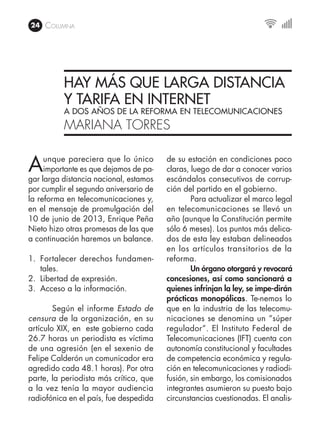 24 Columna
HAY MÁS QUE LARGA DISTANCIA
Y TARIFA EN INTERNET
A DOS AÑOS DE LA REFORMA EN TELECOMUNICACIONES
MARIANA TORRES
Aunque pareciera que lo único
importante es que dejamos de pa-
gar larga distancia nacional, estamos
por cumplir el segundo aniversario de
la reforma en telecomunicaciones y,
en el mensaje de promulgación del
10 de junio de 2013, Enrique Peña
Nieto hizo otras promesas de las que
a continuación haremos un balance.
1.	 Fortalecer derechos fundamen-
tales.
2.	 Libertad de expresión.
3.	 Acceso a la información.
	 Según el informe Estado de
censura de la organización, en su
artículo XIX, en este gobierno cada
26.7 horas un periodista es víctima
de una agresión (en el sexenio de
Felipe Calderón un comunicador era
agredido cada 48.1 horas). Por otra
parte, la periodista más crítica, que
a la vez tenía la mayor audiencia
radiofónica en el país, fue despedida
de su estación en condiciones poco
claras, luego de dar a conocer varios
escándalos consecutivos de corrup-
ción del partido en el gobierno.
	 Para actualizar el marco legal
en telecomunicaciones se llevó un
año (aunque la Constitución permite
sólo 6 meses). Los puntos más delica-
dos de esta ley estaban delineados
en los artículos transitorios de la
reforma.
	 Un órgano otorgará y revocará
concesiones, así como sancionará a
quienes infrinjan la ley, se impe-dirán
prácticas monopólicas. Te-nemos lo
que en la industria de las telecomu-
nicaciones se denomina un “súper
regulador”. El Instituto Federal de
Telecomunicaciones (IFT) cuenta con
autonomía constitucional y facultades
de competencia económica y regula-
ción en telecomunicaciones y radiodi-
fusión, sin embargo, los comisionados
integrantes asumieron su puesto bajo
circunstancias cuestionadas. El analis-
 