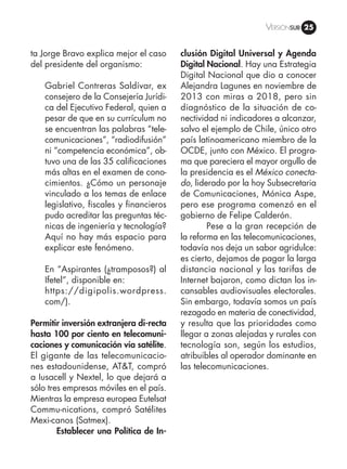 Versiónsub 25
ta Jorge Bravo explica mejor el caso
del presidente del organismo:
Gabriel Contreras Saldívar, ex
consejero de la Consejería Jurídi-
ca del Ejecutivo Federal, quien a
pesar de que en su currículum no
se encuentran las palabras “tele-
comunicaciones”, “radiodifusión”
ni “competencia económica”, ob-
tuvo una de las 35 calificaciones
más altas en el examen de cono-
cimientos. ¿Cómo un personaje
vinculado a los temas de enlace
legislativo, fiscales y financieros
pudo acreditar las preguntas téc-
nicas de ingeniería y tecnología?
Aquí no hay más espacio para
explicar este fenómeno.
En “Aspirantes (¿tramposos?) al
Ifetel”, disponible en:
https://digipolis.wordpress.
com/).
Permitir inversión extranjera di-recta
hasta 100 por ciento en telecomuni-
caciones y comunicación vía satélite.
El gigante de las telecomunicacio-
nes estadounidense, AT&T, compró
a Iusacell y Nextel, lo que dejará a
sólo tres empresas móviles en el país.
Mientras la empresa europea Eutelsat
Commu-nications, compró Satélites
Mexi-canos (Satmex).
	 Establecer una Política de In-
clusión Digital Universal y Agenda
Digital Nacional. Hay una Estrategia
Digital Nacional que dio a conocer
Alejandra Lagunes en noviembre de
2013 con miras a 2018, pero sin
diagnóstico de la situación de co-
nectividad ni indicadores a alcanzar,
salvo el ejemplo de Chile, único otro
país latinoamericano miembro de la
OCDE, junto con México. El progra-
ma que pareciera el mayor orgullo de
la presidencia es el México conecta-
do, liderado por la hoy Subsecretaria
de Comunicaciones, Mónica Aspe,
pero ese programa comenzó en el
gobierno de Felipe Calderón.
	 Pese a la gran recepción de
la reforma en las telecomunicaciones,
todavía nos deja un sabor agridulce:
es cierto, dejamos de pagar la larga
distancia nacional y las tarifas de
Internet bajaron, como dictan los in-
cansables audiovisuales electorales.
Sin embargo, todavía somos un país
rezagado en materia de conectividad,
y resulta que las prioridades como
llegar a zonas alejadas y rurales con
tecnología son, según los estudios,
atribuibles al operador dominante en
las telecomunicaciones.
 