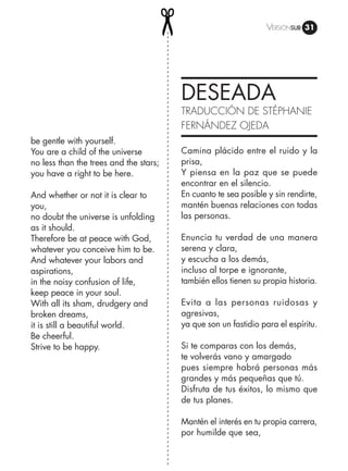 Versiónsub 31
DESEADA
TRADUCCIÓN DE STÉPHANIE
FERNÁNDEZ OJEDA
be gentle with yourself.
You are a child of the universe
no less than the trees and the stars;
you have a right to be here.
And whether or not it is clear to
you,
no doubt the universe is unfolding
as it should.
Therefore be at peace with God,
whatever you conceive him to be.
And whatever your labors and
aspirations,
in the noisy confusion of life,
keep peace in your soul.
With all its sham, drudgery and
broken dreams,
it is still a beautiful world.
Be cheerful.
Strive to be happy.
Camina plácido entre el ruido y la
prisa,
Y piensa en la paz que se puede
encontrar en el silencio.
En cuanto te sea posible y sin rendirte,
mantén buenas relaciones con todas
las personas.
Enuncia tu verdad de una manera
serena y clara,
y escucha a los demás,
incluso al torpe e ignorante,
también ellos tienen su propia historia.
Evita a las personas ruidosas y
agresivas,
ya que son un fastidio para el espíritu.
Si te comparas con los demás,
te volverás vano y amargado
pues siempre habrá personas más
grandes y más pequeñas que tú.
Disfruta de tus éxitos, lo mismo que
de tus planes.
Mantén el interés en tu propia carrera,
por humilde que sea,
 
