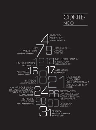 CONTE-
NIDO
JUVENTUD:
AYER Y HOY
jovanny hurtado g.
H2O,
ELEMENTO VITAL
cuitláhuac hernández z.
EL PROGRESO...
GRACIAS
marcus floy
UN DÍA COMÚN
aldo pacheco p.
NO LE PIDO NADA A
NUEVA YORK
viridiana hernández
ARTE VISUAL
alina m. torres
ARTE VISUAL
eduardo rojas
BASTADOS
armando vallarta m.
LOS RETOS DE
LA IZQUIERDA
LATINOAMERICANA A
LO LARGO DEL S. XX
ana pröl
HAY MÁS QUE LARGA
DISTANCIA DISTANCIA
Y TARIFA EN INTERNET
mariana torres
PARTICIPACIÓN
REVOLUCIONARIA
ACTIVA Y EFECTIVA
noé alvarado zúñigaEN SESIÓN
CON EMILIA
brisna pérez hernández DESIDERATA
max ehrmann
DESEADA
traducción de stéphanie
fernández ojeda
 