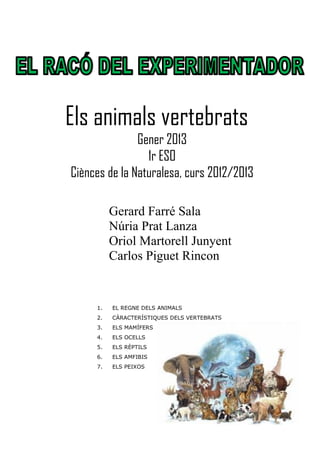 Els animals vertebrats
               Gener 2013
                 1r ESO
Ciènces de la Naturalesa, curs 2012/2013

          Gerard Farré Sala
          Núria Prat Lanza
          Oriol Martorell Junyent
          Carlos Piguet Rincon


     1.   EL REGNE DELS ANIMALS
     2.   CÀRACTERÍSTIQUES DELS VERTEBRATS
     3.   ELS MAMÍFERS
     4.   ELS OCELLS
     5.   ELS RÈPTILS
     6.   ELS AMFIBIS
     7.   ELS PEIXOS
 