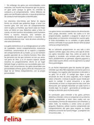 Sin embargo, los gatos son estereotipados como
mascotas, con mucha más frecuencia que los perros,
en gran parte porque la gente no entiende la
conducta y el comportamiento felino. Millones de
gatos son sacrificados cada año, a causa de problemas
de conducta mal manejados o identificados.
Las relaciones inter-felinas, por llamar de alguna
forma ese vínculo que podemos llegar a tener con
nuestro gato, son una serie de comportamientos
entre el gato y el hombre, que hacen cada vez mejor
tener un felino en casa. Debemos saber y tener en
cuenta, no solo nuestras necesidades como humanos
frente a nuestra mascota, sino también las
necesidades de nuestro gato frente a nosotros. De
esta forma podemos crear lazos de amor estrechos y
una sana convivencia.
Los gatos domésticos en su etología poseen un sinfín
de cualidades, tienen comportamientos netamente
instintivos, característicos de su especie y copiados
del comportamiento de su madre, y a su vez también
pueden aprender de su entorno humano. Para ellos
las personas con las que conviven no son sus amos,
son parte de ellos, y es en nuestro espacio, donde
nosotros les proporcionamos afecto en un lugar
llamado hogar y cubrimos sus necesidades para vivir.
Dadas estas circunstancias, los gatos desarrollan una
personalidad cariñosa, grata y llena de emociones sin
dejar de ser felinos independientes, con su propia
personalidad.
Los gatos tienen necesidades básicas de alimentación,
aseo, juego, descanso, cariño, las cuales si le son
proporcionadas, ayudarán a asegurar la salud en el
largo plazo y el bienestar emocional de nuestro gato.
Si estas necesidades no se cumplen, el gato puede
sentirse estresado, lo que puede afectar tanto la salud
como su comportamiento.
No es suficiente proporcionar en una sala u otro
espacio comida, agua, una cama y una caja de arena.
Los gatos necesitan algo más, como un poste de
rasguño o escalada, una ventana para mirar hacia
fuera, posiblemente un gimnasio, algunos juguetes y
sobre todo nuestro afecto; esto les aportará a su salud
física y psicológica.
Es un hecho importante para los dueños de gatos,
entender que ellos NO responden a la fuerza, pero si a
los halagos. Los regaños sólo funcionan si descubre a
su gato "en el acto". El castigo que sigue a una
actuación de más de unos segundos, no le impide
volver a hacerlo, e incluso le puede causar miedo por
quien lo castigó. Si usted encuentra a su gato
cometiendo un error, es mejor para los dos crear una
distracción, por ejemplo haciendo un ruido fuerte o
tirando algo “no al gato”, generando un sonido que
atraiga su atención, pero no hacia usted.
En conclusión, para entender a los gatos, primero
debemos entender cómo se comportan en su entorno
natural, comprender y tener claro cuáles son sus
necesidades y formas de relacionarse con el hombre, y
sobre todo, no tratarlos o verlos como un perro
pequeño. Podemos utilizar nuestra comprensión del
comportamiento del gato para mejorar su medio
ambiente al interior de nuestro hogar y compartir con
él nuestras vidas.
6
 