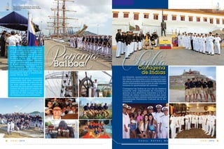 C m d t e . R A F A E L M O R A N V A L V E R D E 49
14
VIGIA • 2014E S C U E L A S U P E R I O R N A V A L48
14
VIGIA • 2014
Panamá
La vibrante, apasionante y colorida Colom-
bia debe sus encantos a los numerosos luga-
res que se pueden encontrar en esta hermosa
tierra latinoamericana y que en este crucero
tuvimos la oportunidad de conocer.
Cartagena de Indias es uno de los destinos
turísticos más importantes de Colombia y
gracias a sus atractivos naturales y a la va-
riedad de estilos arquitectónicos que ador-
nan esta ciudad; razones suficientes para ser
considerada Patrimonio Cultural de la Hu-
manidad.
ColombiaBalboa
Balboa es una ciudad residen-
cial ubicada en la provincia de
Panamá, justo en la desemboca-
dura del Canal con el mismo
nombre bañada por el océano
Pacífico y con una población
aproximada de 10.000 habitan-
tes. En sus dominios, se encuentra
El Puerto donde arribamos el 31
de diciembre del 2013 empe-
zando así nuestra travesía en el
Crucero Internacional “Velas La-
tinoamérica 2014” y celebrando
juntos “Fin de Año”.
A través de los años, la economía
panameña han sido conocidos
internacionalmente como uno de
los más sólidos del continente,
además las principales áreas del
turismo de este país se centran en
negocios, playas y comercio, ge-
nerando de esta manera fuentes
de trabajo para sus pobladores.
Cartagena
de Indias
Recibimiento después de atracar en
puerto en la base militar Vasco Núñez
de Balboa.
 