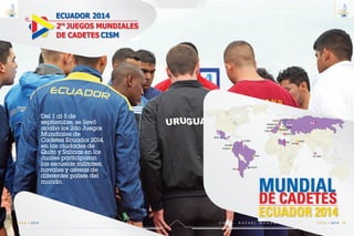 ECUADOR 20140º
CISM
2
DE CADETES
OS
JUEGOS MUNDIALES
ECUADOR
CHILE
BRASIL
URUGVUAY
MEXICO
COLOMBIA
COLOMBIA
MUNDIAL
DE CADETES
ECUADOR 2014
RUSIA
ESTONIA
FINLANDIA
FRANCIA
HOLANDA
DINAMARCA
SUECIA
LITUANIA
ALEMANIA
LIBIA
MACEDONIA
QATAR
KUWAIT
SRI LANKA
C m d t e . R A F A E L M O R A N V A L V E R D E 71
14
VIGIA • 2014E S C U E L A S U P E R I O R N A V A L70
14
VIGIA • 2014
Del 1 al 5 de
septiembre, se llevó
acabo los 2do Juegos
Mundiales de
Cadetes Ecuador 2014,
en las ciudades de
Quito y Salinas en los
cuales participaron
las escuelas militares,
navales y aéreas de
diferentes países del
mundo.
 