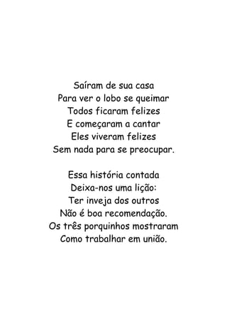 Saíram de sua casa
Para ver o lobo se queimar
Todos ficaram felizes
E começaram a cantar
Eles viveram felizes
Sem nada para se preocupar.
Essa história contada
Deixa-nos uma lição:
Ter inveja dos outros
Não é boa recomendação.
Os três porquinhos mostraram
Como trabalhar em união.
 
