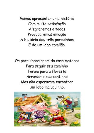 Vamos apresentar uma história
Com muita satisfação
Alegraremos a todos
Provocaremos emoção
A história dos três porquinhos
E de um lobo comilão.
Os porquinhos saem da casa materna
Para seguir seu caminho
Foram para a floresta
Arrumar o seu cantinho
Mas não esperavam encontrar
Um lobo maluquinho.
 