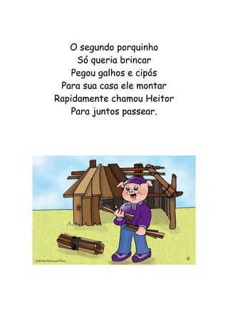 O segundo porquinho
Só queria brincar
Pegou galhos e cipós
Para sua casa ele montar
Rapidamente chamou Heitor
Para juntos passear.
 