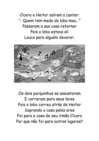 Cícero e Heitor saíram a cantar:
“- Quem tem medo do lobo mau...”
Passaram a sua casa retornar
Pois o lobo estava ali
Louco para alguém devorar.
Os dois porquinhos se assustaram
E correram para seus lares
Pois o lobo correu atrás de Heitor
Soprando a casa pelos ares
Foi para a casa de seu irmão Cícero
Por que não foi para outros lugares?
 