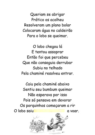 Queriam se abrigar
Prático os acolheu
Resolveram um plano bolar
Colocaram água no caldeirão
Para o lobo se queimar.
O lobo chegou lá
E tentou assoprar
Então foi que percebeu
Que não conseguia derrubar
Subiu no telhado
Pela chaminé resolveu entrar.
Caiu pela chaminé abaixo
Sentiu seu bumbum queimar
Não esperava por isso
Pois só pensava em devorar
Os porquinhos começaram a rir
O lobo saiu a voar.
 