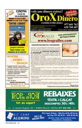 CINEMA
                Casal de
             VILA-RODONA
    DISSABTE 15 A LES 22:00H i
 DIUMENGE 16 A LES 17:30 i 19:30H:

   “ENTRE LOBOS”


                                                                                                           ent
                                                                                             web setmanalm
                                                                                              ACTUALITZADA
                            el carnet
                   Vine amb tindràs
                      jove i PTE
                                                     www.lesgralles.com
                      DESCOM
                                         SANACIÓN RECONECTIVA Y RECONEXIÓN
      propera setmana                   La Tierra y la Humanidad están atravesando una nueva
                                        etapa de grandes cambios, es por lo que necesitamos
    “Harry Potter y las                 herramientas que nos ayuden en éste proceso evolutivo
                                        tan importante, LA SANACION RECONECTIVA Y
  reliquias de la muerte”               LA RECONEXIÓN, son un regalo venido a través del
                                        DTR.. ERIC PEARL, que podemos disfrutar a partir de
                                        éste momento y que ofrecemos en nuestro centro con
                                        gran entusiasmo y entrega.
                                        Hemos llegado a reconocer y honrar la inteligencia de
                                        una nueva fuerza de sanación superior. Podemos admitir que ésta energia sabe qué está
                                        mal en nosotros, qué rectificaciones se requieren y con qué prioridad. Nuestra lección es
                                        aprender a ser. La libertat de ser nos libera de la opresión de hacer. Aquí radica la semilla
                                        de la sabiduría, que tiene la capacidad de llevarnos más allá de los conocimientos de éste
                                        mundo. Estamos hablando de la Sanación cómo descubrimiento, como teoría y como
                                        práctica.
                                        - La Sanación Reconectiva, nos ayuda a recuperar el equilibrio a nivel físico, emocional,
                                        mental y espiritual.
                                        - Eliminar bloqueos o interferencias que obstaculicen el sendero personal.
                                        - Va despertando todos los potenciales, incluida la capacidad de autosanarse.
                                        La S. R. pertenece aL campo actual de la medicina energética, Frecuencias portadoras de
                                        luz e información, que se encuentran en nuestro planeta por primera vez.
                                        Prepara todo nuestro sistema para la adaptación al cambio de paradigma propio de
                                        nuestro tiempo.
                                        La Sanación Reconectiva, está firmemente respaldada por las últimas teorías de la Física
                                        Nuclear y Quántica.
                                        Si elegimos hacer la Reconexión, elegimos subir la vibración y la conciencia a otro nivel,
                                        posibilitando que los milagros y las sincronicidades aumenten a nuestra vida.
                                                                                                                     Montse Arnau
                                                                         Profesional de la Sanación Reconectiva y la Reconexión




                                                                          Alumini, fusta, lacat imitació fusta,
                                                                              mosquiteres, mampares...

LES GRALLES - 10
 