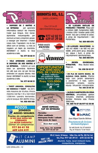 • DISPOSES DE 2 MATÍNS A                                                     • ES LLOGUEN RATLLES DE
LA SETMANA            per aprendre                                           PÀRQUING I TRASTER. Plaça per
informàtica bàsica? No importa                                               a cotxes (44€), furgonetes (44€),
l’edat que tinguis. Inici Gener.                                             i motos (27€) i traster petit (27€)
Aprendràs     mecanografia       per                                         Tenim lloc per a rentar el cotxe.
                                                                             A prop de l’Ajuntament i del
escriure un text, a imprimir, gravar,
                                                                             Portal Nou.
a navegar per Internet i moltes
                                                                                             Tel. 664 490 676
coses més. T’agradarà i no és tan                                             >>>>>>>>>>>>>>>>>>>>>>>>>>
difícil com et sembla, i a més et                                            • ES LLOGUEN MAGATZEMS de
regalem un llapis de memòria.                                                150 m2 (400€) i de 600 m2 per
INFORMA’T A AUCO, la teva                                                    (600€), amb pont grua, despatx,
acadèmia a Valls.                                                            wc, aigua i llum. A prop de
                  Tel. 977 60 88 31                                          l’Ajuntament i del Portal Nou.
 >>>>>>>>>>>>>>>>>>>>>>>>>>                                                                  Tel. 664 490 676
• VOLS APRENDRE L’ANGLÈS?                                                     >>>>>>>>>>>>>>>>>>>>>>>>>>
                                                                             •       RECIÉN       DIVORCIADA.
SI DISPOSES DE DOS MATÍNS A
                                                                             ATRACTIVA. Rica. Busco sexo.
LA SETMANA, t’oferim un curs
bàsic on aprendràs fàcilment            OPORTUNITAT                          Pago yo.

tot allò que ens cal per fer-nos
                                          PIS SEMI-NOU                                      Tel. 636 36 62 97
                                                                              >>>>>>>>>>>>>>>>>>>>>>>>>>
entendre en aquest idioma. Inici
                                        PSG. DE L’ESTACIÓ                    • EN PLA DE SANTA MARIA, SE
                                              De 90m2, calefacció i
Gener. INFORMA’T A AUCO, la teva            aire condicionat. Moblat.        ALQUILA CASA NUEVA. Planta
acadèmia a Valls.                       Terrassa. Tot exterior + pàrquing.   baja con jardín delantero
                  Tel. 977 60 88 31       Preu 155.000€                      y posterior, 3 hab, salón-
 >>>>>>>>>>>>>>>>>>>>>>>>>>                                                  comedor     amplio,   cocina
                                                                             equip. Situación inmejorable.
• TAROT AMANDA. CONSULTAS
                                                                                                Tel. 660 20 69 20
DE VIDENCIA Y TAROT las 24 h,
                                                                              >>>>>>>>>>>>>>>>>>>>>>>>>>
sólo mayores de 18 años. Precio
                                                                             • ALQUILO HABITACIÓN EN ZONA
máximo red fija 1,16 y red móvil                                             CÉNTRICA, amueblada, gastos
1,53€/min. Leandro Hernandez,                                                incluidos, internet, ambiente
urb/el bosque 363 (46370) Chiva.                                             familiar. Persona sola. Precio
                  Tel. 806 499 500                                           200€/mes.
 >>>>>>>>>>>>>>>>>>>>>>>>>>                                                   Tel. 689 76 87 08/977 62 30 88

          POZOS                              MENÚ ESPECIAL
                                            CAP DE SETMANA
           SONDEOS
        AIGÜES SEGURES                  -Torrades
                                        -Plats combinats
 Precios sin competencia
    SI NO SALE AGUA NO                  -Entrepans freds i calents
                                                                                Joan Miguel Sancho Beltran
         COBRAMOS                       -Tota mena de tapes
   “LA MEJOR GARANTÍA”                                                          Tractament de lesions
  Llamar sin compromiso                        Menú diari casolà                  dermatològiques
     977 84 41 98                         Avda. Reus, 23- ALCOVER                Tel. 649.554.436 Tel. 977 60 80 50
     609 634 419                             Tel. 977 76 07 57                    Psg. de l´Estació nº 12 de VALLS




                                                                  Alumini, fusta, lacat imitació fusta,
                                                                      mosquiteres, mampares...

LES GRALLES - 12
 