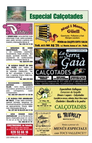 Especial Calçotades

• VENDO CASA cerca del Pati, toda
reformada, 5 hab., baño completo,
aseo, patio, terraza y parking con
trastero. Interesados llamar al
                  Tel. 619 14 11 54
 >>>>>>>>>>>>>>>>>>>>>>>>>>
•     MÁQUINAS         DE    COSER
INDUSTRIALES.          Planas con
y sin cortahilos, owerlocks,
recubridores, triple arrastre, dos
agujas, puntada invisible, etc...
Liquidación de confeccionista
jubilado. Interesados llamar al
                   Tel. 628 675 584
 >>>>>>>>>>>>>>>>>>>>>>>>>>
• SE ALQUILA CHALET EN MAS
DEL PLATA, con 1000m de
terreno. Obra nueva, casi 200m
de vivienda. Calefacción, “llar
de foc”, amueblado, 2 baños, 4
hab., y parking. Precio 550€/mes.
Interesados llamar al
                   Tel. 649 255 069
 >>>>>>>>>>>>>>>>>>>>>>>>>>
• EXCAVACIONS I ENDERROCS.
ANTONIO                 NAVARRETE
OLLER.      retro mixta, giratòria
neumàtica, giratòria de cadenes,
pala       carregadora,       rodet
compactador.
   Tel. 666 491 059/977 61 30 94
>>>>>>>>>>>>>>>>>>>>>>>>>>
• SE ALQUILA PISO AMUEBLADO
EN VALLS, 3 hab, salón-comedor,
galerías cerradas, despensa. En
muy buen situación, con facilidades
de aparcamiento. Precio: 400€/
mes. Interesados llamar al
   Tel. 977 60 10 05/675 44 11 53
>>>>>>>>>>>>>>>>>>>>>>>>>>
•    URGE    VENDER       CASA
UNIFAMILIAR en el Pla de Santa
Maria impecable.Local en venta
75 m2 en el Pla de Santa Maria
              Tel. 686 05 51 73

CONSTRUCCIONS Jm Rebollo
       T’oferim reformes i petites reparacions
per a la teva llar (Pintura, alumini, electricitat, fusta)
         628 53 66 18
         - Tècnic sup. en edificació i obra civil -
LES GRALLES - 20
 