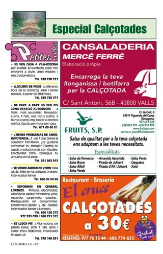 Especial Calçotades

• ES VEN CASA A VILA-RODONA
per 93.000€. En perfecte estat. Per
entrar-hi a viure. Amb mobles i
electrodomèstics.
                    Tel. 639 730 571
 >>>>>>>>>>>>>>>>>>>>>>>>>>
• LLOGUERS DE PISOS a diferents
llocs de la comarca, amb i sense
mobles. A partir de 300€/mes.
                    Tel. 639 730 571
 >>>>>>>>>>>>>>>>>>>>>>>>>>
• DE PART, A PART. ES VEN PIS
ZONA ESTACIÓ AUTOBUSOS               a
Valls, molt assolellat. Menjador,
cuina, 4 hab, una tipus suitte, 2
banys i pàrquing, boxer al mateix
edifici. Opció permuta per casa.
                  Tel. 617 69 60 81
>>>>>>>>>>>>>>>>>>>>>>>>>>
• ¿TIENES PROBLEMAS DE AMOR,
IMPOTENCIA...? ¡en 7 días tienes la
solución! Familiares, ¿te gustaría
conservar tu trabajo? Paloma te
ayuda a solucionarlas con rituales.
Efectividad 100%. Consigue tu
amuleto en el amor.
                    Tel. 651 863 913
 >>>>>>>>>>>>>>>>>>>>>>>>>>
• SE VENDE ABRIGO DE VISÓN talla
44/46. Sólo se ha utilizado 2 veces.
Interesados llamar
                   Tel. 686 36 54 24
 >>>>>>>>>>>>>>>>>>>>>>>>>>
•    REFORMAS EN GENERAL
LORENZO. Pintura, electricidad,
albañilería, pladur, fontanería, yeso,
escayola, carpintería, solados...
Presupuesto sin compromiso.
Económico-rápido y de calidad.
Interesados llamar a Lorenzo:
                    Tel. 666 120 273
        977 293 039 / 666 751 512
 >>>>>>>>>>>>>>>>>>>>>>>>>>
• ES LLOGA PIS a Vila-rodona, de
planta baixa, amb 1 hab. gran i
celler. Preu 300€/mes. Interessats
truqueu al
                    Tel. 676 146 391
LES GRALLES - 22
 