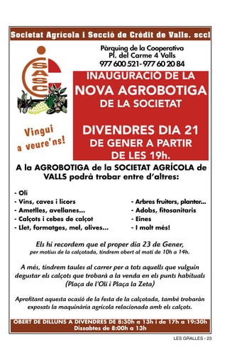 Societat Agrícola i Secció de Crèdit de Valls. sccl
                                  Pàrquing de la Cooperativa
                                    Pl. del Carme 4 Valls
                                  977 600 521- 977 60 20 84
                             INAUGURACIÓ DE LA
                        NOVA AGROBOTIGA
                                  DE LA SOCIETAT

      Vingui               DIVENDRES DIA 21
              s!
    a veure’n                 DE GENER A PARTIR
                                  DE LES 19h.
 A la AGROBOTIGA de la SOCIETAT AGRÍCOLA de
       VALLS podrà trobar entre d’altres:

-   Oli
-   Vins, caves i licors                      -   Arbres fruiters, planter...
-   Ametlles, avellanes...                    -   Adobs, fitosanitaris
-   Calçots i cebes de calçot                 -   Eines
-   Llet, formatges, mel, olives...           -   I molt més!

         Els hi recordem que el proper dia 23 de Gener,
       per motius de la calçotada, tindrem obert al matí de 10h a 14h.

   A més, tindrem taules al carrer per a tots aquells que vulguin
 degustar els calçots que trobarà a la venda en els punts habituals
                   (Plaça de l’Oli i Plaça la Zeta)

 Aprofitant aquesta ocasió de la festa de la calçotada, també trobaràn
     exposats la maquinària agrícola relacionada amb els calçots.

OBERT DE DILLUNS A DIVENDRES DE 8:30h a 13h i de 17h a 19:30h
                        Dissabtes de 8:00h a 13h
                                                                LES GRALLES - 23
 