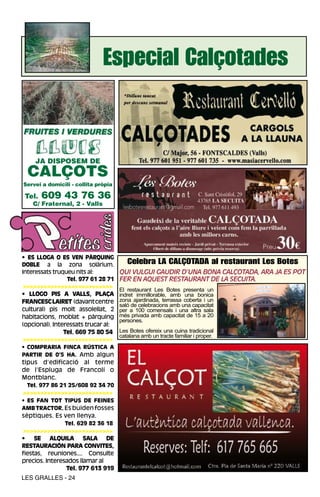 Especial Calçotades



    JA DISPOSEM DE
  CALÇOTS
Servei a domicili - collita pròpia

 Tel.   609 43 76 36
    C/ Fraternal, 2 - Valls




• ES LLOGA O ES VEN PÀRQUING
DOBLE a la zona solàrium.               Celebra LA CALÇOTADA al restaurant Les Botes
Interessats truqueu nits al:         QuI vulguI gAudIr d’unA bonA cAlçotAdA, ArA JA es pot
                 Tel. 977 61 28 71   fer en AQuest restAurAnt de lA secuItA.
 >>>>>>>>>>>>>>>>>>>>>>>>>>
                                     El restaurant Les Botes presenta un
• LLOGO PIS A VALLS, PLAÇA           indret immillorable, amb una bonica
FRANCESC LAIRET (davant centre       zona ajardinada, terrassa coberta i un
                                     saló de celebracions amb una capacitat
cultural) pis molt assolellat, 2     per a 100 comensals i una altra sala
habitacions, moblat + pàrquing       més privada amb capacitat de 15 a 20
                                     persones.
(opcional). Interessats trucar al:
                Tel. 669 75 80 54    Les Botes ofereix una cuina tradicional
                                     catalana amb un tracte familiar i proper.
 >>>>>>>>>>>>>>>>>>>>>>>>>>
• COMPRARIA FINCA RÚSTICA A
PARTIR DE 0’5 HA. Amb algun
tipus d’edificació al terme
de l’Espluga de Francolí o
Montblanc.
 Tel. 977 86 21 25/608 92 34 70
>>>>>>>>>>>>>>>>>>>>>>>>>>
• ES FAN TOT TIPUS DE FEINES
AMB TRACTOR. Es buiden fosses
sèptiques. Es ven llenya.
               Tel. 629 82 36 18
 >>>>>>>>>>>>>>>>>>>>>>>>>>
•    SE ALQUILA SALA DE
RESTAURACIÓN PARA CONVITES,
fiestas, reuniones.... Consulte
precios. Interesados llamar al
                Tel. 977 613 919
LES GRALLES - 24
 