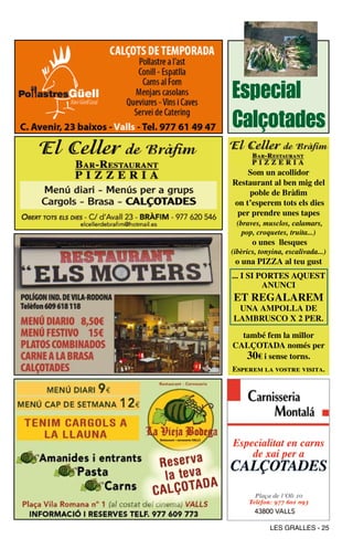 Especial
Calçotades
    Som un acollidor
Restaurant al ben mig del
    poble de Bràfim
on t’esperem tots els dies
 per prendre unes tapes
 (braves, musclos, calamars,
   pop, croquetes, truita...)
       o unes llesques
(ibèrics, tonyina, escalivada...)
 o una PIZZA al teu gust
... I SI PoRteS AqueSt
          AnuncI
et RegAlARem
 unA AmPollA de
lAmBRuSco X 2 PeR.

  també fem la millor
cAlÇotAdA només per
   30€ i sense torns.
Esperem la vostre visita.




             LES GRALLES - 25
 