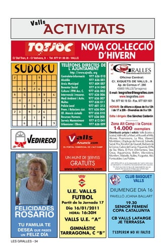 Valls
                         ACTIVITATS
                                               NOVA COL·LECCIÓ
                                                  D’HIVERN
 SUDOKU
 2                   9
                 7
     1   8       2   6
 8       5           1   9       6

     4       2           3   8

         1       8

 7   3       8       2   6
         2       1       8

         6           4           9

                                                               Distribució pròpia i edició: Valls (bústia a
                                                               bústia), Vallmolll, La Masó, el Rourell, el Milà,
                                                               Alcover, Picamoixons, La Riba, Vilaverd,
                                                               Montblanc, L’Espluga de Francolí, Solivella,
                                                               Sarral, Pira, Rocafort de Queralt, Barberà de
                                                               la Conca, Cabra del Camp, Figuerola, El Pla
                                                               de Sta. Maria, El Pont d’Armentera, Stes.
                                                               Creus, Aiguamúrcia, Bràfim, Vila-rodona,
                                                               Montferri, Vilabella, Nulles, Puigpelat, Alió,
                                                               Fontscaldes i Les Pobles.


                                      www.vallsanuncis.com

                                                                                CLUB BASQUET
                                                                                    VALLS

                                                                DIUMENGE DIA 16
                                          FUTBOL               PAVELLÓ JOANA BALLART
                                     Partit de la Jornada 17           19.30
                                                                   SENIOR FEMENí
  FELICIDADES                          Dia 16/01/2011
                                                                  COPA CATALUNYA
  ROSARIO                               HORA: 16:30H

                                      VALLS U.E. “A”             CB VALLS LAFARGE
                                                                    JE TERRASSA
     TU FAMILIA TE
     DESEA QUE PASES                    GIMNÀSTIC
                                     TARRAGONA, C “B”             T’ESPEREM NO HI FALTIS
      UN FELIZ DÍA

LES GRALLES - 34
 