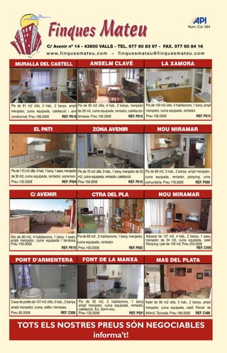 Núm. Col. 584




                          C/ Avenir nº 14 - 43800 VALLS - TEL. 977 60 83 97 - FAX. 977 60 84 16
                          w w w. f i n q u e s m a t e u . c o m           ~    finquesmateu@finquesmateu.com

   MURALLA DEL CASTELL                                     ANSELM CLAVÉ                                          LA XAMORA




Pis de 81 m2 útils, 3 hab., 2 banys, ampli Pis de 90 m2 útils, 4 hab., 2 banys, menjador Pis de 100 m2 útils, 4 habitacions, 1 bany, ampli
menjador, cuina equipada, calefacció i aire de 26 m2, cuina equipada, rentador, calefacció i menjador, cuina equipada, rentador.
condicionat. Preu 186.000€       REF. P618 terrassa. Preu 195.000€              REF. P616 Preu 106.000€                          REF. P615


                EL PATI                                      ZONA AVENIR                                     NOU MIRAMAR




Pis de 115 m2 útils, 4 hab, 1 bany, 1 aseo, menjador Pis de 70 m2 útils, 3 hab., 1 bany, menjador de 23 Pis de 88 m2, 3 hab., 2 banys, ampli menjador,
de 30 m2, cuina equipada, rentador, ascensor. m2, cuina equipada, rentador, calefacció.                 cuina equipada, rentador, pàrquing, zona
Preu 132.000€                            REF. P594 Preu 150.000€                            REF. P610 comunitària. Preu 178.000€            REF. P569


              C/ AVENIR                                     CTRA DEL PLA                                      NOU MIRAMAR




Àtic de 80 m2, 4 habitacions, 1 bany, 1 aseo, Pis de 60 m2 , 2 habitacions, 1 bany, menjador, Adossat de 137 m2, 4 hab., 2 banys, 1 aseo,
ampli menjador, cuina equipada i terrassa. cuina equipada, rentador.                          menjador de 24 m2, cuina equipada, calef.
Preu 156.000€                                                                                 Pàrquing i pati de 150 m2. Preu 255.000€
                                   REF. P619 Preu 100.000€                          REF. P563                                      REF. C456


   PONT D’ARMENTERA                                  FONT DE LA MANXA                                        MAS DEL PLATA




Casa de poble de 107 m2 útils, 5 hab., 2 banys,   Pis de 55 m2, 2 habitacions, 1 bany, Xalet de 90 m2 útils, 3 hab., 2 banys, ampli
ampli menjador, cuina, celler i terrassa.         ampli menjador, cuina equipada, rentador,
                                                  calefacció, A/c. Semi-nou.                menjador, cuina equipada, calef. Parcel. de
Preu 80.000€                         REF. C506    Preu 135.000€                  REF. P501 940m2. Tancada. Preu 186.000€ REF. C488


    TOTS ELS NOSTRES PREUS SÓN NEGOCIABLES
                    informa’t!      LES GRALLES - 7
 