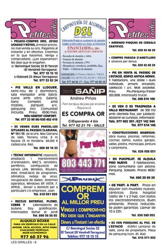 • PRUDIX-COMPRO ORO, JOYAS                                                     • ARRENDO FINQUES DE CEREALS
USADAS Y ROTAS, al mejor precio,
                                                                               GRATIFICO.
no mal venda su oro. Pagamos al
                                                                                             Tel. 659 42 68 29
instante y en efectivo. Creemos
                                                                               >>>>>>>>>>>>>>>>>>>>>>>>>>
en lo que hacemos. Venga y
compruebelo. ¡¡Les esperamos!!                                                 • COMPRO PARADA D’AMETLLERS
No deje que le engañen.                                                        I oliveres per llenya.
 c/ Benvingut Socias 32 El Tancat                                                                Tel. 659 42 68 29
         (El Vendrell-Tarragona).                                               >>>>>>>>>>>>>>>>>>>>>>>>>>
                Tel. 977 18 15 15                                              • PIS EN VENTA AL PASSEIG DE
   c/Odonell 25 (Reus-Tarragona)                                               L’ESTACIÓ, EDIFICI ANTIGA MÒNIX.
                Tel. 977 32 82 24                                              3 habitacions, una doble i dues
 >>>>>>>>>>>>>>>>>>>>>>>>>>                                                    individuals, armaris encastats,
• PIS VALLS EN LLOGUER,                                                        calefacció i a/c. Molt assolellat.
semi-nou de 2 dormitoris,                                                      Preu:         Pis+Pàrquing+Traster
sala menjador amb balcó,                                                       205.000€. Interessats trucar.
cuina amb vitro. Galeria,                     Andreu Piñas                                       Tel. 696 816 100
bany      complet,      amb                                                     >>>>>>>>>>>>>>>>>>>>>>>>>>
mobles,     parquet,     a/c,          - Fem tot tipus de joies per encàrrec
                                                    - Reparació                • ES VEN O ES TRASPASSA A
pàrquing incl. Comunitat                                                       VALLS RESTAURANT de 300 m2
incluida.  Preu:   450€/mes.
          NOU HÀBITAT CONFORT.         ES COMPRA OR                            amb clientela fixa, per jubilació.
                                                                               Abstenir-se curiosos. Informació
   Tel. 977 22 90 96/630 482 419
 >>>>>>>>>>>>>>>>>>>>>>>>>>
                                            C/Esperanto 4 bis                  Tels. 977 602 301 /627 142 344
• ES VENEN DUES PARCEL·LES             Tel. 977 62 21 76 - VALLS                                 Tel. 977 614 146
SITUADES AL PASSEIG CLARIANA,                                                   >>>>>>>>>>>>>>>>>>>>>>>>>>
Nº 13 I 15 de la Urb. Mas Clariana                                             • CONSTRUCCIONES MABROUK:
de Valls. Terreny Urbà. 8 m                                                    obra nueva, piscinas, reformas,
façana 23 m fondària. 84.000 €                                                 cocinas, baños, suelos, garajes,
cadascuna. Raó:                                                                vallas, piedra, monocapa, pintura
                 Tel. 609 38 18 25                                             y carpintería.
 >>>>>>>>>>>>>>>>>>>>>>>>>>                                                                      Tel. 626 938 031
• TÈCNIC INFORMÀTIC reparació,                                                  >>>>>>>>>>>>>>>>>>>>>>>>>>
ampliació      i     manteniment                                               • EN PUIGPELAT. SE ALQUILA
d’ordinadors, MAC’S, servidors,                                                PISO NUEVO         3 habitaciones,
perifèrics,    configuració       de                                           zona comunitaria con piscina.
xarxes LAN, Wireless, Routers,                                                 Parquing. Soleado. Precio 460€/
Adsl, instal.lació de programes,                                               mes.
ofimàtica, neteja de virus,                                                                    Tel. 660 20 69 20
recuperació de dades...Sistemes                                                 >>>>>>>>>>>>>>>>>>>>>>>>>>
operatius, Windows XP, VISTA, 7,
                                                                               • DE PART. A PART. Pisos en
APPLE... Server a domicili per a
                                                                               alquiler con muebles nuevos,
particulars i/o empreses. Joan
                  Tel. 610 031 959
                                                                               céntricos.       Zona     hospital
>>>>>>>>>>>>>>>>>>>>>>>>>>                                                     (Valls) de 1 y 2 hab, con todos
• RECOJO BATERÍAS, PLOMO,                                                      los electrodomésticos. Buén
COBRE Y          calentadores de                                               ambiente. Precio reducido.
butano.      Doy      gratificación.                                           Se piden garantías. Llamar de
Interesados llamar al: Jordi                                                   10 a 22h.
                 Tel. 699 56 56 65                                                               Tel. 650 580 055
                                                                                >>>>>>>>>>>>>>>>>>>>>>>>>>
      ALQUILO BÓXER
  PARA UN VEHÍCULO EN LA CALLE
                                                                               • ES VEN PÀRQUING AL PSG. DE
 AVENIR. FÁCIL ACCESO, APTO PARA                                               L’ESTACIÓ     (Edifici Lantana) de
      CUALQUIER VEHÍCULO.                                                      Valls, zona de propietaris. Plaça
        AILER ECONÓMICO
                                                                               de pàrquing núm. 45. Raó:
       977 60 37 96                                                                              Tel. 615 571 932
LES GRALLES - 8
 