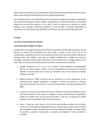 páginas web para identificar sus puntos débiles. Dichos delincuentes pretendían vender los datos a
terceros que utilizaren dichos datos para hacer compras fraudulentas.
Los criminales partieron de la identificación de las máquinas de pago que utilizaban, investigando
así el sistema de tarjetas de crédito y débito empleadas por las victimas ideando así un completo
ataque que les permitiría penetrar en sus redes y robar los datos de sus tarjetas, los cuales
después serían enviados a diferentes servidores a nivel mundial. El principal responsable se
encuentra en la cárcel desde mayo de 2008 y se enfrenta a una condena de 20 años de prisión.
El fraude
Los 10 virus más famosos de la historia
“Una lucha entre el gato y el ratón.”
La historia de la tecnología y la pelea de las firmas de seguridad informática por evitar que los virus
afecten los sistemas de información han sido arduas y desde el inicio de la era de los
computadores, la década de los 70, se ha tratado de controlar este tipo de contenido malicioso sin
conseguir gran éxito debido a que estos se adaptan rápidamente a medida que avanza la
tecnología, tratando de robar datos, distribuirse a nivel mundial como una plaga, destruir el PC,
entre otros. A continuación mencionaresmos los 10 virus más famosos de la historia:
1. Creeper: Creado por Robert Thomas Morris nación en 1971 infectando los computadores
PDP-11 los cuales estaban unidos a red de computadores de precursora de Internet
Arpanet. Se caracterizaba por la frase que mostraba “Soy el más aterrador (creeper);
atrápame si puedes”
2. Melissa: Nación en 1999 el primero que se transmitió vía correo electrónico, no era
destructivo pero lograba propagarse y contagiar a millones de usuarios en minutos,
saturando los buzones de correo; los usuarios más afectados fueron Microsoft Word 97 ó
2000
3. I Love You: inicio como un proyecto de tesis te un filipino, el cual fue descalificado, y que al
final termino como un virus capaz de contagiar a más de 45 millones de computadores,
creado en el 2000 correo que de asunto mostraba ‘I Love You’ y al ejecutar el archivo
adjunto el virus se reenviaba a toda la lista de contactos.
4. Sasser: Creado por Sven Jaschan, es uno de los más terribles y dañinos de la historia,
cuenta con un alto grado de peligrosidad, pues no requiere que el usuario abra un archivo
para contagiar el equipo, alcanzo hasta unos 250 mil equipos infectados. Consiguio colocar
en aprietos a grandes corporaciones y empresas de Inglaterra, Taiwan, Australia y
Finlandia.
 
