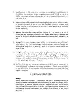 5. Code Red: Nació en 2001 fue el primer gusano que se propagaba sin necesidad de correo
electrónico o sitio red, en una semana consiguió contagiar más de 400.000 servidores, Su
objetivo era contagiar a los computadores que tuvieran el servicio de Microsoft Internet
Information Server.
6. Storm: Afecto en el 2007, usuarios de Europa y Estados Unidos quienes recibían mensajes
de corro en advertencia de una tormenta que afectaba el continente europeo. Dicho
mensaje contenia un archivo adjunto que permitia al creador asceder al PC haciéndolo
parte de una botnet.
7. Slammer: Apareció en 2003 alcanzo a infectar alrededor de 75 mil usuarios en tan solo 10
minutos, afectaba equipos con Microsoft SQL Server ocasionando una exagerada
lentitud de la red o una farsa frente a sus usuarios denegándoles el servicio a la
red.
8. Concept: Primer macro virus, pues estaba incluido en una macro del programa Microsoft
Word, nacio en 1995 y era distribuido por medio de archivos adjuntos infectados que
funcionaban principalmente en Word 6.0 y Word 95, los cuales el usuario no sabía que
tenían el virus.
9. Netsky: fue una familia de virus que apareció en el 2004, mostraban mensajes insultantes
a los autores de familias de virus como Bagle y MyDoomm desatando así una guerra de
virus que llevo a calcular cerca de 28 versiones de Bagle, 10 de MyDoom y 29 de Netsky.
Estos eran archivos adjuntos que al abrirlos escaneaban en busca de direcciones de correo
en el computador y se reenviaban a sí mismo.
10. Conficker: Es de los más recientes detectados, cerca de 2008, este virus aprovecha la
vulnerabilidad de Windows y sus programas sin actualización. Llego a infectar alrededor
de unos 15 millones de computadores en instituciones gubernamentales, empresa y
hogares, entre otros.
2. HACKERS, CRACKER Y SNIFERS
Hackers
Persona con talento, inteligencia y conocimientos que disfruta aprendiendo detalles de
programación en busca de expandir sus conocimientos en temas relacionados con las
computadoras, las redes y la seguridad informática. No debe confundirse con un criminal,
pues este no busca causar daños, por el contrario busca un reto personal, tanto así que se
convierten en personas incentivadoras, que aprueban o desaprueban las más nuevas
tecnologías.
 