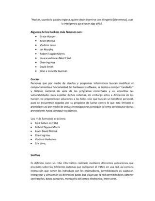 "Hacker, usando la palabra inglesa, quiere decir divertirse con el ingenio [cleverness], usar
la inteligencia para hacer algo difícil.
Algunos de los hackers más famosos son:
 Grace Hooper
 Kevin Mitnick
 Vladimir Levin
 Ian Murphy
 Robert Tappan Morris
 Los escuadrones Mod Y Lod
 Chen Ing-Hua
 David Smith
 Onel e Irene De Guzmán
Cracker
Personas que por medio de diseños y programas informáticos buscan modificar el
comportamiento o funcionalidad del hardware y software, se dedica a romper “candados”
y obtener números de serie de los programas comerciales y así encontrar las
vulnerabilidades para explotar dichos sistemas, sin embargo estos a diferencia de los
hackers no proporcionan soluciones a los fallos sino que buscan un beneficio personal,
pues se encuentran segados por su propósito de luchar contra lo que está limitado o
prohibido y así por medio de arduas investigaciones conseguir la forma de bloquear dichas
protecciones hasta conseguir su objetivo.
Los más famosos crackres:
 Fred Cohen en 1984
 Robert Tappan Morris
 Kevin David Mitnick
 Chen Ing Hau
 Vladimir Harkonen
 Cris Lima,
Siniffers
Es definido como un robo informático realizado mediante diferentes aplicaciones que
proceden sobre los diferentes sistemas que componen el tráfico en una red, así como la
interacción que tienen los individuos con los ordenadores, permitiéndoles así capturar,
interpretar y almacenar los diferentes datos que viajan por la red permitiéndoles obtener
contraseñas, datos bancarios, mensajería de correo electrónico, entre otros.
 