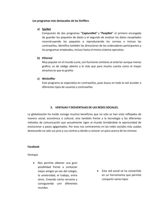 Los programas más destacados de los Siniffers
a) SpyNet
Compuesto de dos programas "CaptureNet" y "PeepNet" el primero encargado
de guardar los paquetes de datos y el segundo de analizar los datos recopilados
reconstruyendo los paquetes o reproduciendo los correos e incluso las
contraseñas, identifica también las direcciones de los ordenadores participantes y
los programas empleados, incluso hasta el mismo sistema operativo.
b) Ethereal
Muy popular en el mundo Lunix, con funciones similares al anterior aunque menos
gráfico, es de código abierto y lo más que para mucho cuenta como el mayor
atractivo es que es gratito
c) WinSniffer
Este programa se especializa en contraseñas, pues busca en toda la red acceder a
diferentes tipos de usuarios y contraseñas
3. VENTAJAS Y DESVENTAJAS DE LAS REDES SOCIALES.
La globalización ha traído consigo muchos beneficios que no solo se han visto reflejados de
manera social, económica o cultural, sino también frente a la tecnología y los diferentes
métodos de comunicación que actualmente rigen al mundo brindándole la oportunidad de
evolucionar a pasos agigantados. Por esos nos centraremos en las redes sociales más usadas
destacando no solo sus pros y sus contras y dando a conocer un poco acerca de las mismas:
Facebook
Ventajas
 Nos permite obtener una gran
posibilidad frente a contactar
viejos amigos ya sea del colegio,
la universidad, el trabajo, entre
otros. Creando cierta cercanía y
consiguiendo unir diferentes
mundos.
 Esta red social se ha convertido
en un herramienta que permite
compartir varios tipos
 