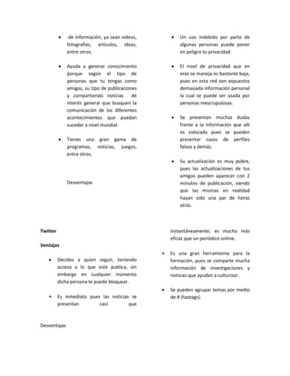  de información, ya sean videos,
fotografías, artículos, ideas,
entre otros.
 Ayuda a generar conocimiento
porque según el tipo de
personas que tu tengas como
amigos, su tipo de publicaciones
y compartiendo noticias de
interés general que busquen la
comunicación de los diferentes
acontecimientos que puedan
suceder a nivel mundial.
 Tienes una gran gama de
programas, noticias, juegos,
entre otros.
Desventajas
 Un uso indebido por parte de
algunas personas puede poner
en peligro tu privacidad.
 El nivel de privacidad que en
este se maneja es bastante baja,
pues en esta red son expuestos
demasiada información personal
la cual se puede ser usada por
personas inescrupulosas.
 Se presentan muchas dudas
frente a la información que allí
es colocada pues se pueden
presentar casos de perfiles
falsos y demás.
 Su actualización es muy pobre,
pues las actualizaciones de tus
amigos pueden aparecer con 2
minutos de publicación, siendo
que las mismas en realidad
hayan sido una par de horas
atrás.
Twitter
Ventajas
 Decides a quien seguir, teniendo
acceso a lo que este publica, sin
embargo en cualquier momento
dicha persona te puede bloquear.
 Es inmediato pues las noticias se
presentan casi que
instantáneamente; es mucho más
eficaz que un periódico online.
 Es una gran herramienta para la
formación, pues se comparte mucha
información de investigaciones y
noticias que ayudan a culturizar.
 Se pueden agrupar temas por medio
de # (hastags).
Desventajas
 