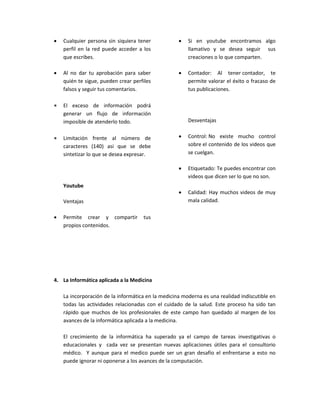  Cualquier persona sin siquiera tener
perfil en la red puede acceder a los
que escribes.
 Al no dar tu aprobación para saber
quién te sigue, pueden crear perfiles
falsos y seguir tus comentarios.
 El exceso de información podrá
generar un flujo de información
imposible de atenderlo todo.
 Limitación frente al número de
caracteres (140) asi que se debe
sintetizar lo que se desea expresar.
Youtube
Ventajas
 Permite crear y compartir tus
propios contenidos.
 Si en youtube encontramos algo
llamativo y se desea seguir sus
creaciones o lo que comparten.
 Contador: Al tener contador, te
permite valorar el éxito o fracaso de
tus publicaciones.
Desventajas
 Control: No existe mucho control
sobre el contenido de los videos que
se cuelgan.
 Etiquetado: Te puedes encontrar con
videos que dicen ser lo que no son.
 Calidad: Hay muchos videos de muy
mala calidad.
4. La Informática aplicada a la Medicina
La incorporación de la informática en la medicina moderna es una realidad indiscutible en
todas las actividades relacionadas con el cuidado de la salud. Este proceso ha sido tan
rápido que muchos de los profesionales de este campo han quedado al margen de los
avances de la informática aplicada a la medicina.
El crecimiento de la informática ha superado ya el campo de tareas investigativas o
educacionales y cada vez se presentan nuevas aplicaciones útiles para el consultorio
médico. Y aunque para el medico puede ser un gran desafío el enfrentarse a esto no
puede ignorar ni oponerse a los avances de la computación.
 