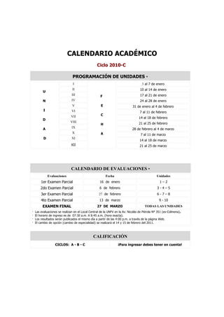 CALENDARIO ACADÉMICO
                                                  Ciclo 2010-C

                                PROGRAMACIÓN DE UNIDADES *
                                I                                                   3 al 7 de enero
                               II                                                 10 al 14 de enero
         U
                               III                  F                             17 al 21 de enero
         N                     IV                                                 24 al 28 de enero
                               V                     E                       31 de enero al 4 de febrero
          I                    VI                                                 7 al 11 de febrero
                              VII                    C
                                                                                 14 al 18 de febrero
         D
                              VIII                                               21 al 25 de febrero
                                                     H
                               IX
          A                                                                 28 de febrero al 4 de marzo
                               X                     A                             7 al 11 de marzo
          D                    XI
                                                                                  14 al 18 de marzo
                               XII                                                21 al 25 de marzo




                               CALENDARIO DE EVALUACIONES *
              Evaluaciones                               Fecha                                 Unidades
        1er Examen Parcial                          16 de enero                                  1–2
        2do Examen Parcial                          6 de febrero                               3-4–5
        3er Examen Parcial                         27 de febrero                               6-7–8
        4to Examen Parcial                          13 de marzo                                 9 - 10
         EXAMEN FINAL                             27 DE MARZO                         TODAS LAS UNIDADES
·   Las evaluaciones se realizan en el Local Central de la UNFV en la Av. Nicolás de Piérola Nº 351 (ex-Colmena).
·   El horario de ingreso es de 07:30 a.m. A 8:45 a.m. (hora exacta).
·   Los resultados serán publicados el mismo día a partir de las 4:00 p.m. a través de la página Web.
·   El cambio de opción (cambio de especialidad) se realizará el 14 y 15 de febrero del 2011.



                                               CALIFICACIÓN
                   CICLOS: A - B - C                              ¡Para ingresar debes tener en cuenta!
 