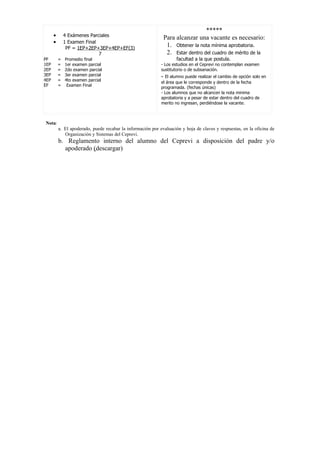 *****
      •       4 Exámenes Parciales
                                                              Para alcanzar una vacante es necesario:
      •       1 Examen Final
               PF = 1EP+2EP+3EP+4EP+EF(3)
                                                               1. Obtener la nota mínima aprobatoria.
                             7                                 2. Estar dentro del cuadro de mérito de la
PF        =   Promedio final                                         facultad a la que postula.
1EP       =   1er examen parcial                             - Los estudios en el Ceprevi no contemplan examen
2EP       =   2do examen parcial                             sustitutorio o de subsanación.
3EP       =   3er examen parcial                             - El alumno puede realizar el cambio de opción solo en
4EP       =   4to examen parcial
                                                             el área que le corresponde y dentro de la fecha
EF        =    Examen Final
                                                             programada. (fechas únicas)
                                                             - Los alumnos que no alcancen la nota minima
                                                             aprobatoria y a pesar de estar dentro del cuadro de
                                                             merito no ingresan, perdiéndose la vacante.



Nota:
          a. El apoderado, puede recabar la información por evaluación y hoja de claves y respuestas, en la oficina de
             Organización y Sistemas del Ceprevi.
          b. Reglamento interno del alumno del Ceprevi a disposición del padre y/o
            apoderado (descargar)
 