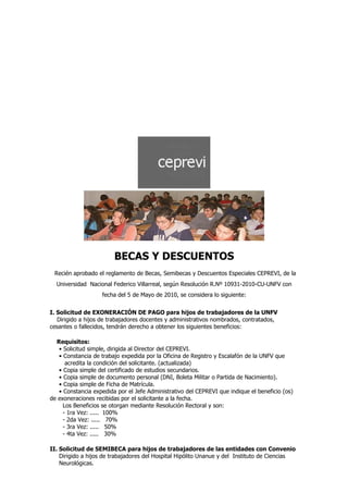 BECAS Y DESCUENTOS
 Recién aprobado el reglamento de Becas, Semibecas y Descuentos Especiales CEPREVI, de la
  Universidad Nacional Federico Villarreal, según Resolución R.Nº 10931-2010-CU-UNFV con
                    fecha del 5 de Mayo de 2010, se considera lo siguiente:


I. Solicitud de EXONERACIÓN DE PAGO para hijos de trabajadores de la UNFV
   Dirigido a hijos de trabajadores docentes y administrativos nombrados, contratados,
cesantes o fallecidos, tendrán derecho a obtener los siguientes beneficios:

  Requisitos:
   • Solicitud simple, dirigida al Director del CEPREVI.
   • Constancia de trabajo expedida por la Oficina de Registro y Escalafón de la UNFV que
      acredita la condición del solicitante. (actualizada)
   • Copia simple del certificado de estudios secundarios.
   • Copia simple de documento personal (DNI, Boleta Militar o Partida de Nacimiento).
   • Copia simple de Ficha de Matrícula.
   • Constancia expedida por el Jefe Administrativo del CEPREVI que indique el beneficio (os)
de exoneraciones recibidas por el solicitante a la fecha.
     Los Beneficios se otorgan mediante Resolución Rectoral y son:
     - 1ra Vez: ..... 100%
     - 2da Vez: ..... 70%
     - 3ra Vez: ..... 50%
     - 4ta Vez: ..... 30%

II. Solicitud de SEMIBECA para hijos de trabajadores de las entidades con Convenio
    Dirigido a hijos de trabajadores del Hospital Hipólito Unanue y del Instituto de Ciencias
    Neurológicas.
 