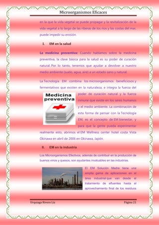 Microorganismos Eficaces
en la que la vida vegetal se puede propagar y la revitalización de la
vida vegetal a lo largo de las riberas de los ríos y las costas del mar,
puede impedir su erosión.
I.

EM en la salud

La medicina preventiva: Cuando hablamos sobre la medicina
preventiva, la clave básica para la salud es su poder de curación
natural. Por lo tanto, tenemos que ayudar a devolver a nuestro
medio ambiente (suelo, agua, aire) a un estado sano y natural.
La Tecnología EM combina los microorganismos beneficiosos y
fermentativos que existen en la naturaleza, e integra la fuerza del
poder de curación natural y la fuerza
inmune que existe en los seres humanos
y el medio ambiente. La combinación de
esta forma de pensar con la Tecnología
EM, es el concepto de EM bienestar, y
para que la gente pueda experimentar
realmente esto, abrimos el EM Wellness center hotel costa Vista
Okinawa en abril de 2006 en Okinawa, Japón.
II.

EM en la industria

Los Microorganismos Efectivos, además de contribuir en la producción de
buenos vinos y quesos; son ayudantes invaluables en las industrias.
El EM Solución Madre tiene una
amplia gama de aplicaciones en el
área

industrial que

tratamiento

de

van

efluentes

desde

el

hasta

el

aprovechamiento final de los residuos

Urquiaga Rivero Liz

Página 21

 